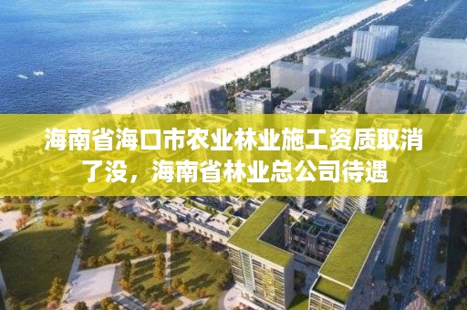 海南省海口市农业林业施工资质取消了没,海南省林业总公司待遇