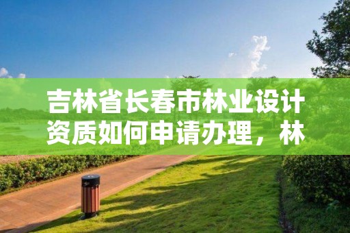 吉林省长春市林业设计资质如何申请办理,林业设计公司是做什么的