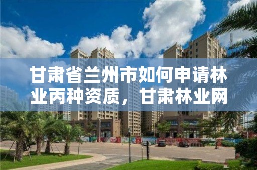 甘肃省兰州市如何申请林业丙种资质,甘肃林业网通知公告