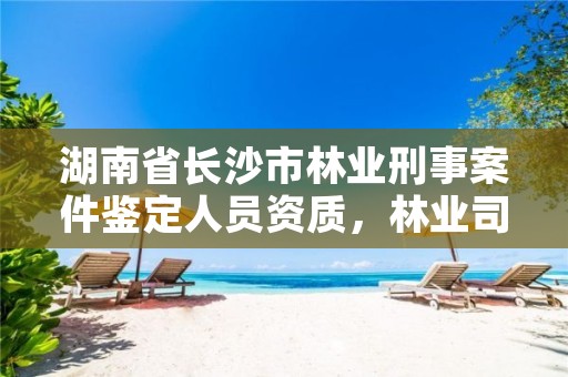 湖南省长沙市林业刑事案件鉴定人员资质，林业司法鉴定机构查询