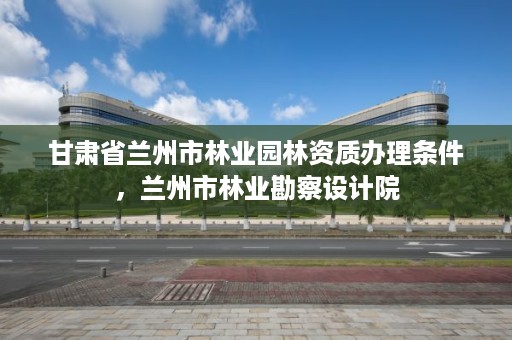 甘肃省兰州市林业园林资质办理条件,兰州市林业勘察设计院