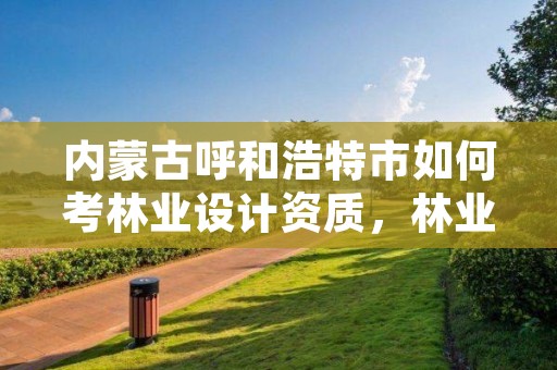 内蒙古呼和浩特市如何考林业设计资质,林业设计资质如何申请