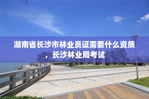 湖南省长沙市林业员证需要什么资质,长沙林业局考试