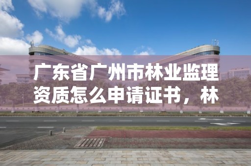广东省广州市林业监理资质怎么申请证书，林业工程监理资质证书