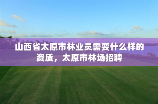 山西省太原市林业员需要什么样的资质,太原市林场招聘