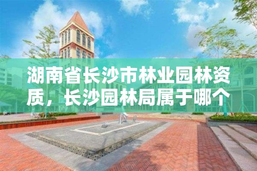 湖南省长沙市林业园林资质,长沙园林局属于哪个部门管