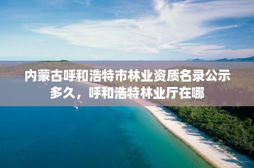 内蒙古呼和浩特市林业资质名录公示多久,呼和浩特林业厅在哪