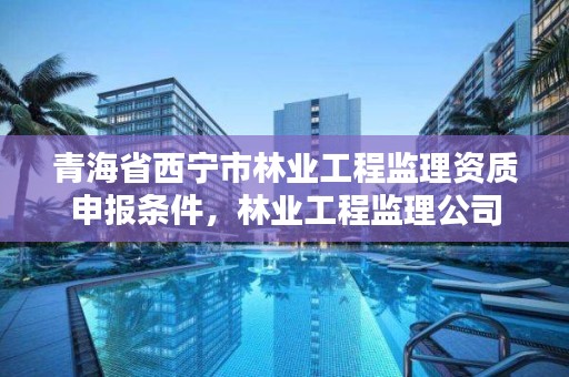 青海省西宁市林业工程监理资质申报条件，林业工程监理公司