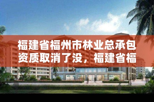 福建省福州市林业总承包资质取消了没,福建省福州市林业总承包资质取消了没有