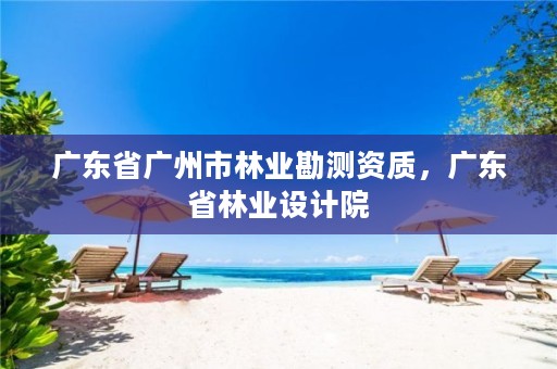广东省广州市林业勘测资质,广东省林业设计院