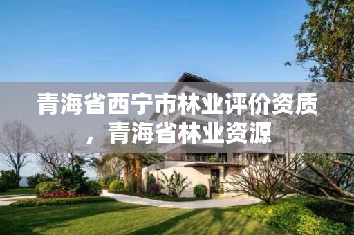青海省西宁市林业评价资质,青海省林业资源