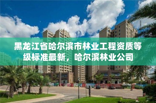 黑龙江省哈尔滨市林业工程资质等级标准最新，哈尔滨林业公司