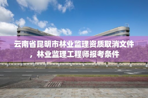 云南省昆明市林业监理资质取消文件,林业监理工程师报考条件