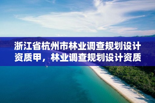 浙江省杭州市林业调查规划设计资质甲，林业调查规划设计资质证书查询