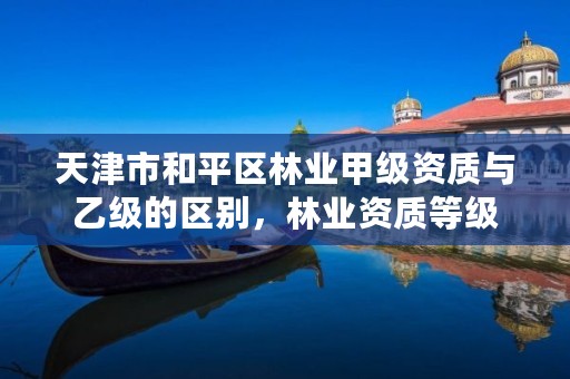 天津市和平区林业甲级资质与乙级的区别,林业资质等级