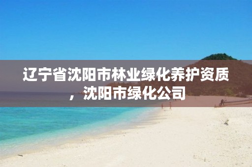 辽宁省沈阳市林业绿化养护资质,沈阳市绿化公司