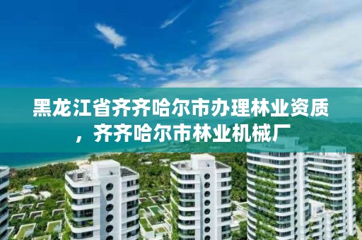 黑龙江省齐齐哈尔市办理林业资质,齐齐哈尔市林业机械厂