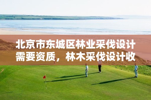 北京市东城区林业采伐设计需要资质，林木采伐设计收费标准