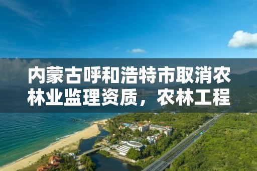 内蒙古呼和浩特市取消农林业监理资质,农林工程监理资质取消