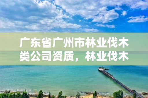 广东省广州市林业伐木类公司资质，林业伐木许可证