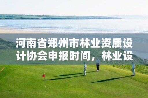 河南省郑州市林业资质设计协会申报时间,林业设计资质取消了吗