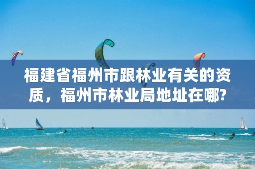 福建省福州市跟林业有关的资质,福州市林业局地址在哪?