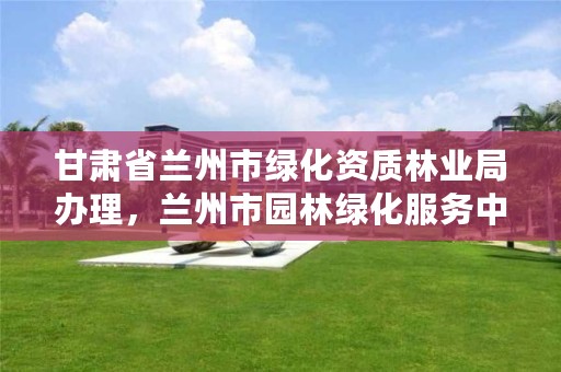 甘肃省兰州市绿化资质林业局办理,兰州市园林绿化服务中心主任