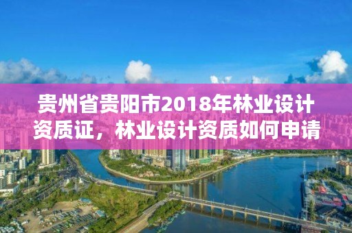 贵州省贵阳市2018年林业设计资质证，林业设计资质如何申请