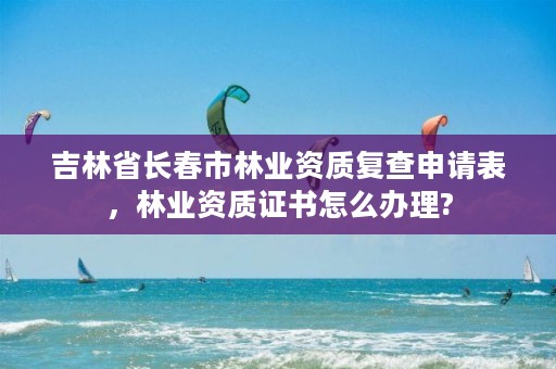 吉林省长春市林业资质复查申请表,林业资质证书怎么办理?