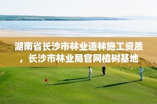 湖南省长沙市林业造林施工资质，长沙市林业局官网植树基地