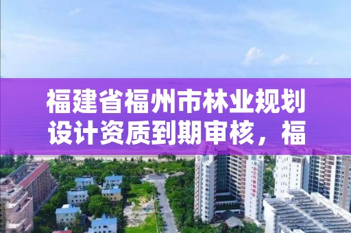 福建省福州市林业规划设计资质到期审核,福建省林业规划设计院