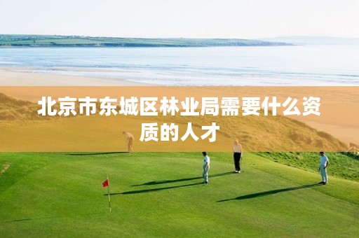 北京市东城区林业局需要什么资质的人才