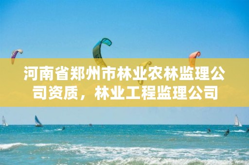 河南省郑州市林业农林监理公司资质,林业工程监理公司