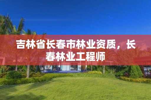 吉林省长春市林业资质,长春林业工程师