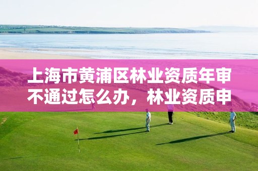 上海市黄浦区林业资质年审不通过怎么办,林业资质申请