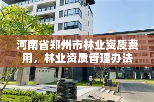 河南省郑州市林业资质费用,林业资质管理办法