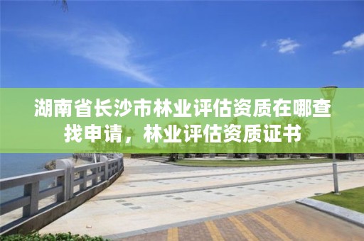 湖南省长沙市林业评估资质在哪查找申请，林业评估资质证书