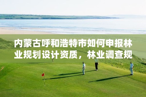 内蒙古呼和浩特市如何申报林业规划设计资质,林业调查规划设计资质查询