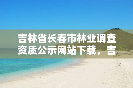 吉林省长春市林业调查资质公示网站下载,吉林长春林业局