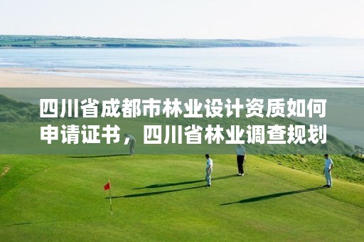 四川省成都市林业设计资质如何申请证书,四川省林业调查规划设计资质