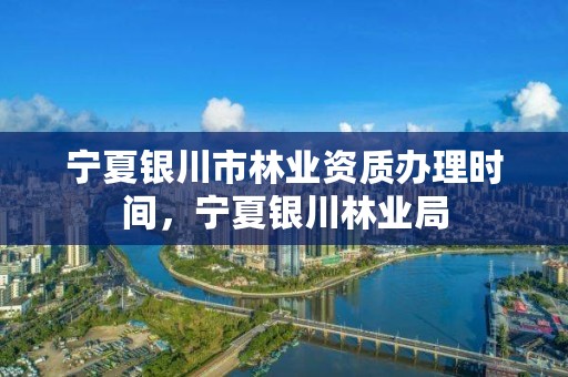 宁夏银川市林业资质办理时间,宁夏银川林业局