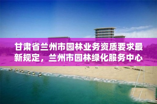 甘肃省兰州市园林业务资质要求最新规定,兰州市园林绿化服务中心