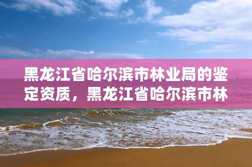 黑龙江省哈尔滨市林业局的鉴定资质,黑龙江省哈尔滨市林业局官网