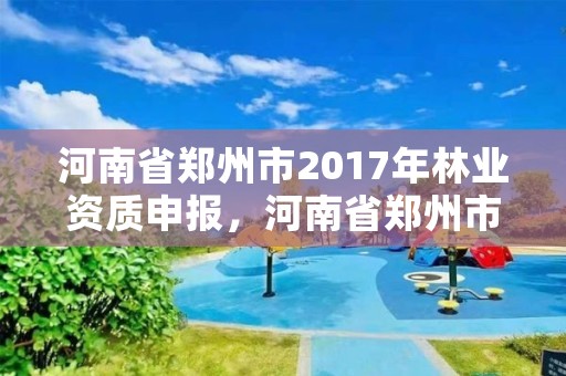 河南省郑州市2017年林业资质申报,河南省郑州市2017年林业资质申报公告