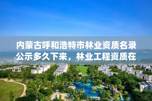 内蒙古呼和浩特市林业资质名录公示多久下来,林业工程资质在哪办