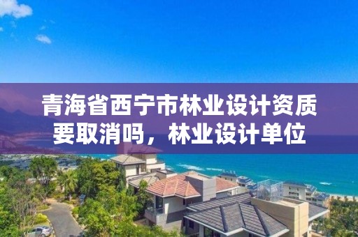 青海省西宁市林业设计资质要取消吗，林业设计单位