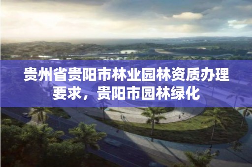 贵州省贵阳市林业园林资质办理要求，贵阳市园林绿化