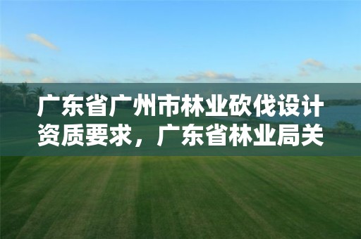广东省广州市林业砍伐设计资质要求，广东省林业局关于林木采伐的管理办法
