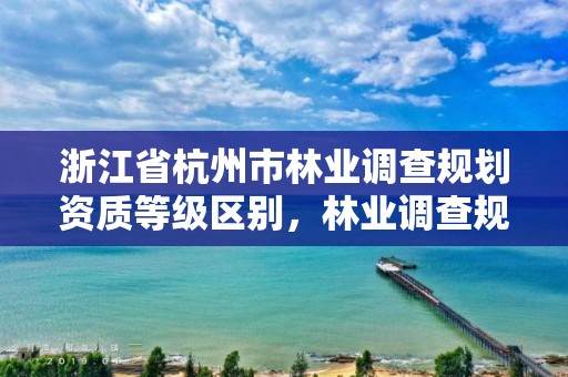 浙江省杭州市林业调查规划资质等级区别，林业调查规划资质证书