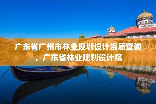 广东省广州市林业规划设计资质查询，广东省林业规划设计院